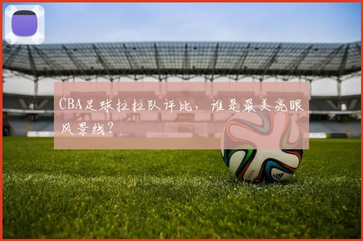 CBA足球拉拉队评比，谁是最美亮眼风景线？