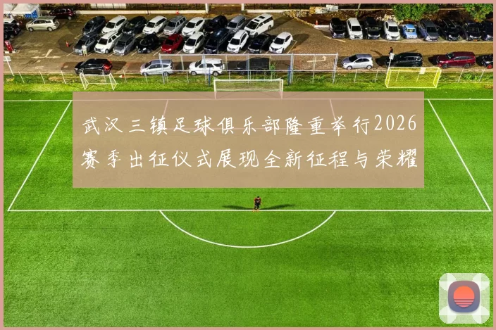 武汉三镇足球俱乐部隆重举行2026赛季出征仪式展现全新征程与荣耀追求
