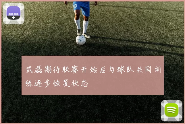 武磊期待联赛开始后与球队共同训练逐步恢复状态