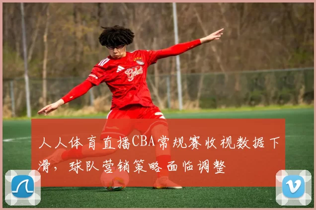 人人体育直播CBA常规赛收视数据下滑，球队营销策略面临调整